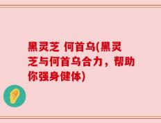 黑灵芝 何首乌(黑灵芝与何首乌合力，帮助你强身健体)