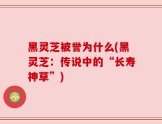 黑灵芝被誉为什么(黑灵芝：传说中的“长寿神草”)
