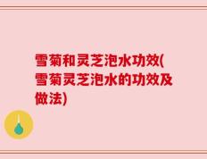 雪菊和灵芝泡水功效(雪菊灵芝泡水的功效及做法)