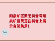 阳泉矿区灵芝抖音号阳泉矿区灵芝在抖音上展示自然美景)