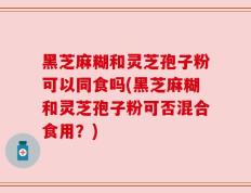 黑芝麻糊和灵芝孢子粉可以同食吗(黑芝麻糊和灵芝孢子粉可否混合食用？)