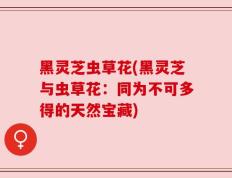 黑灵芝虫草花(黑灵芝与虫草花：同为不可多得的天然宝藏)