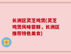 长洲区灵芝鸡煲(灵芝鸡煲风味尝鲜，长洲区推荐特色美食)