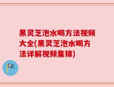 黑灵芝泡水喝方法视频大全(黑灵芝泡水喝方法详解视频集锦)