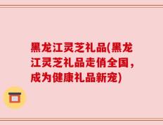 黑龙江灵芝礼品(黑龙江灵芝礼品走俏全国，成为健康礼品新宠)