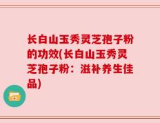 长白山玉秀灵芝孢子粉的功效(长白山玉秀灵芝孢子粉：滋补养生佳品)