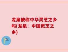 龙泉被称中华灵芝之乡吗(龙泉：中国灵芝之乡)