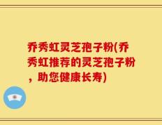 乔秀虹灵芝孢子粉(乔秀虹推荐的灵芝孢子粉，助您健康长寿)