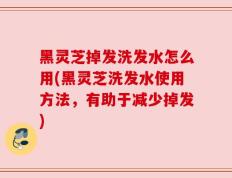 黑灵芝掉发洗发水怎么用(黑灵芝洗发水使用方法，有助于减少掉发)