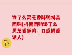 馋了么灵芝香酥鸭抖音团购(抖音团购馋了么灵芝香酥鸭，口感鲜香诱人)