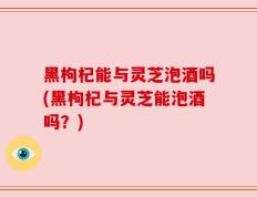 黑枸杞能与灵芝泡酒吗(黑枸杞与灵芝能泡酒吗？)