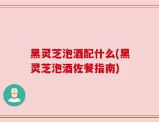 黑灵芝泡酒配什么(黑灵芝泡酒佐餐指南)