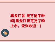 黑龙江省 灵芝孢子粉吗(黑龙江灵芝孢子粉上市，受到欢迎！)