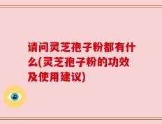 请问灵芝孢子粉都有什么(灵芝孢子粉的功效及使用建议)