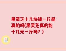 黑灵芝十几块钱一斤是真的吗(黑灵芝真的能十几元一斤吗？)