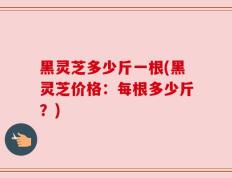 黑灵芝多少斤一根(黑灵芝价格：每根多少斤？)