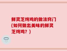 鲜灵芝炖鸡的做法窍门(如何做出美味的鲜灵芝炖鸡？)