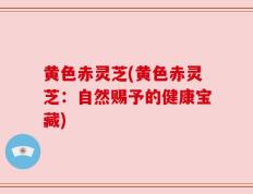 黄色赤灵芝(黄色赤灵芝：自然赐予的健康宝藏)