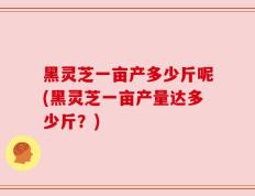 黑灵芝一亩产多少斤呢(黑灵芝一亩产量达多少斤？)