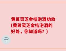 黄芪灵芝金桔泡酒功效(黄芪灵芝金桔泡酒的好处，你知道吗？)