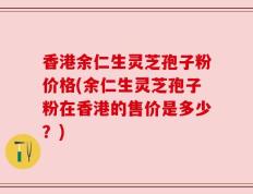 香港余仁生灵芝孢子粉价格(余仁生灵芝孢子粉在香港的售价是多少？)