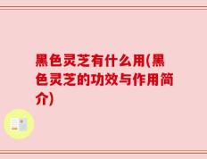 黑色灵芝有什么用(黑色灵芝的功效与作用简介)