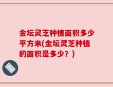 金坛灵芝种植面积多少平方米(金坛灵芝种植的面积是多少？)