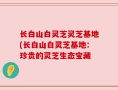 长白山白灵芝灵芝基地(长白山白灵芝基地：珍贵的灵芝生态宝藏