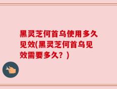 黑灵芝何首乌使用多久见效(黑灵芝何首乌见效需要多久？)