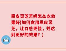 黑皮灵芝苦吗怎么吃效果好(如何食用黑皮灵芝，让口感更佳，并达到更好的效果？)