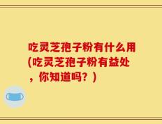 吃灵芝孢子粉有什么用(吃灵芝孢子粉有益处，你知道吗？)