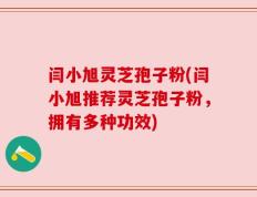 闫小旭灵芝孢子粉(闫小旭推荐灵芝孢子粉，拥有多种功效)