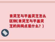 青灵芝与平盖灵芝怎么区别(青灵芝与平盖灵芝的异同点是什么？)