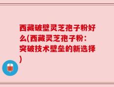 西藏破壁灵芝孢子粉好么(西藏灵芝孢子粉：突破技术壁垒的新选择)