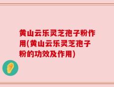 黄山云乐灵芝孢子粉作用(黄山云乐灵芝孢子粉的功效及作用)
