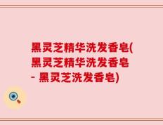 黑灵芝精华洗发香皂(黑灵芝精华洗发香皂 - 黑灵芝洗发香皂)