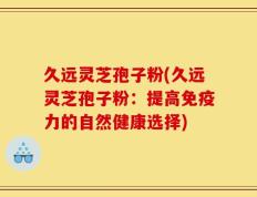 久远灵芝孢子粉(久远灵芝孢子粉：提高免疫力的自然健康选择)