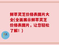 鲜萃灵芝价格表图片大全(全面展示鲜萃灵芝价格表图片，让您轻松了解！)