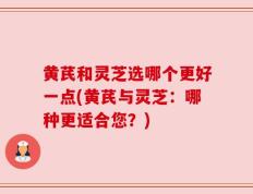 黄芪和灵芝选哪个更好一点(黄芪与灵芝：哪种更适合您？)