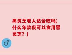黑灵芝老人适合吃吗(什么年龄段可以食用黑灵芝？)