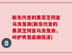 靳东代言的黑灵芝何首乌洗发液(靳东代言的黑灵芝何首乌洗发液，呵护秀发柔顺亮泽)
