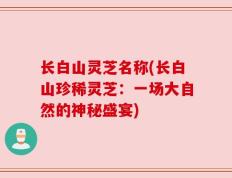 长白山灵芝名称(长白山珍稀灵芝：一场大自然的神秘盛宴)