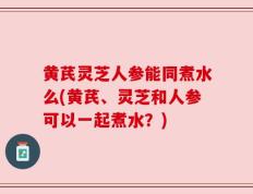 黄芪灵芝人参能同煮水么(黄芪、灵芝和人参可以一起煮水？)