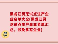 黑龙江灵芝试点生产企业名单大全(黑龙江灵芝试点生产企业名单汇总，涉及多家企业)