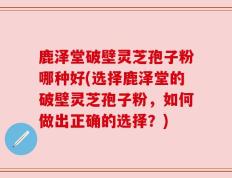 鹿泽堂破壁灵芝孢子粉哪种好(选择鹿泽堂的破壁灵芝孢子粉，如何做出正确的选择？)