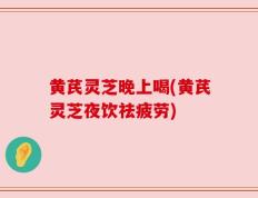 黄芪灵芝晚上喝(黄芪灵芝夜饮祛疲劳)