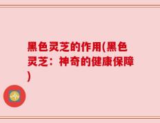 黑色灵芝的作用(黑色灵芝：神奇的健康保障)