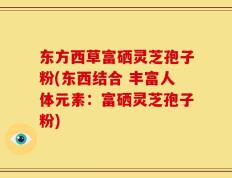 东方西草富硒灵芝孢子粉(东西结合 丰富人体元素：富硒灵芝孢子粉)