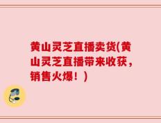 黄山灵芝直播卖货(黄山灵芝直播带来收获，销售火爆！)