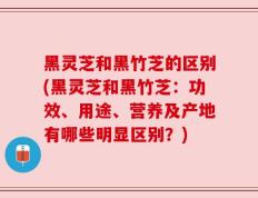 黑灵芝和黑竹芝的区别(黑灵芝和黑竹芝：功效、用途、营养及产地有哪些明显区别？)